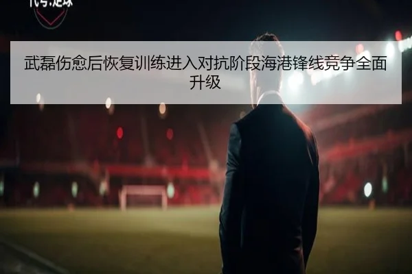 武磊伤愈后恢复训练进入对抗阶段海港锋线竞争全面升级